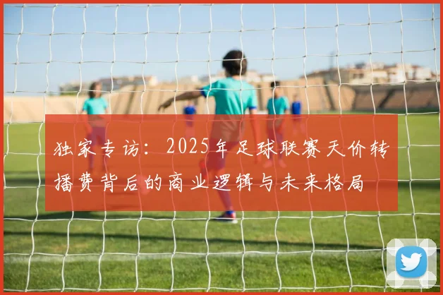 独家专访:2025年足球联赛天价转播费背后的商业逻辑与未来格局