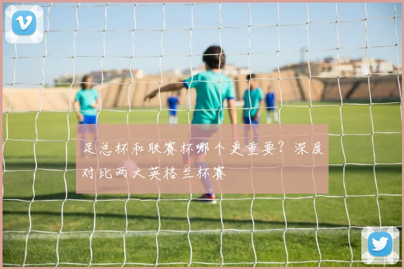 足总杯和联赛杯哪个更重要?深度对比两大英格兰杯赛