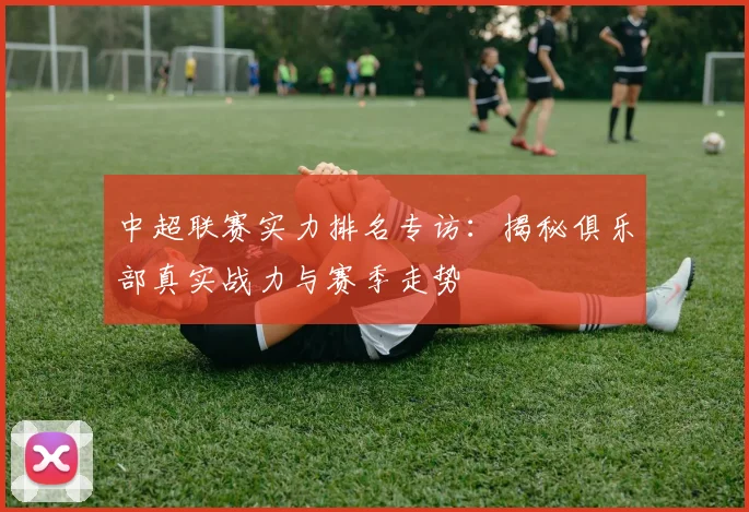 中超联赛实力排名专访:揭秘俱乐部真实战力与赛季走势