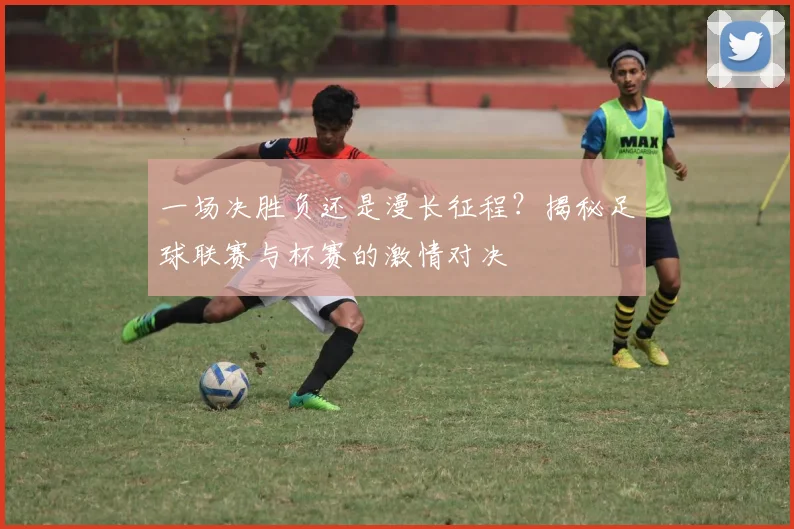 一场决胜负还是漫长征程？揭秘足球联赛与杯赛的激情对决