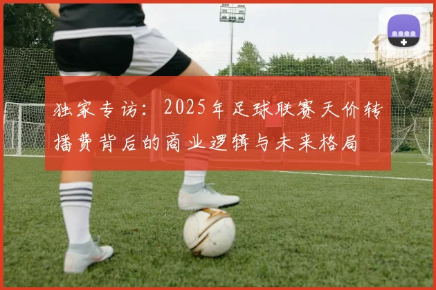 独家专访：2025年足球联赛天价转播费背后的商业逻辑与未来格局