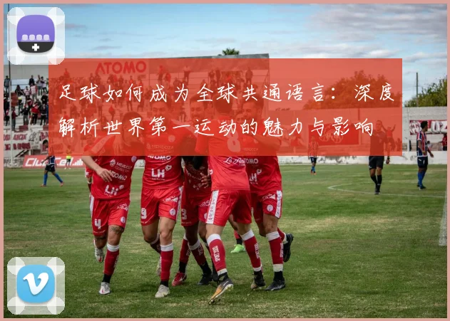 足球如何成为全球共通语言:深度解析世界第一运动的魅力与影响