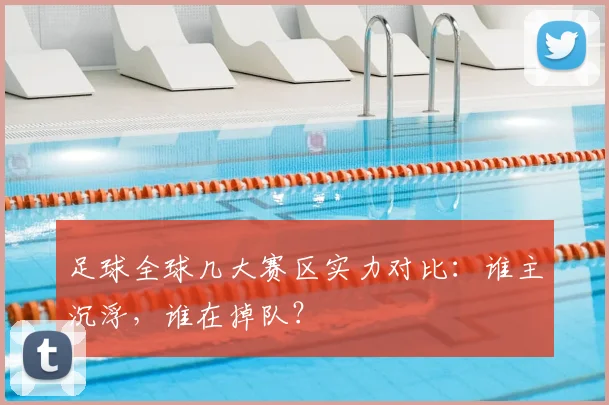 足球全球几大赛区实力对比:谁主沉浮,谁在掉队?